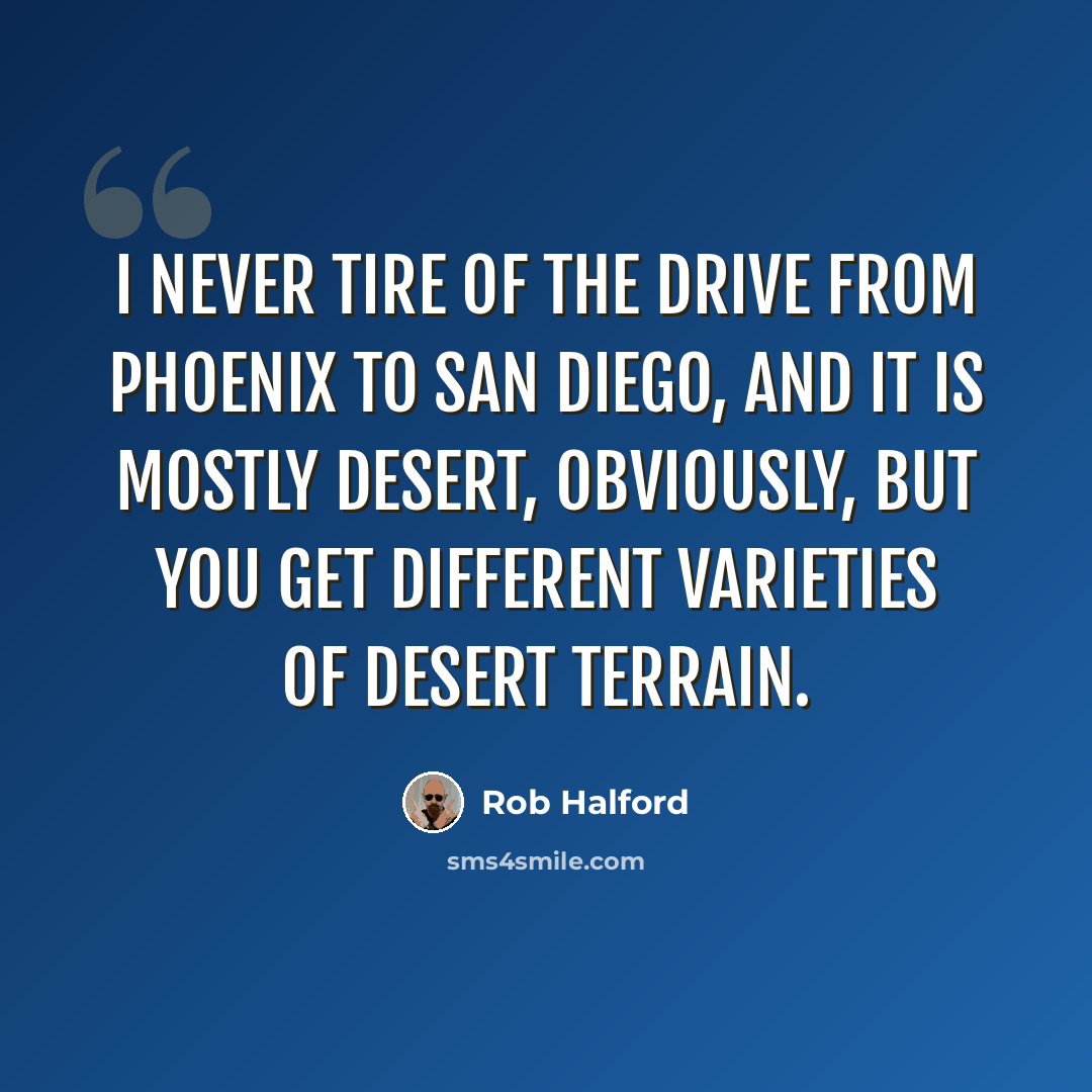 “I never tire of the drive from Phoenix to San Diego, and it is mostly desert, obviously, but you get different varieties of desert terrain.” quote by Rob Halford