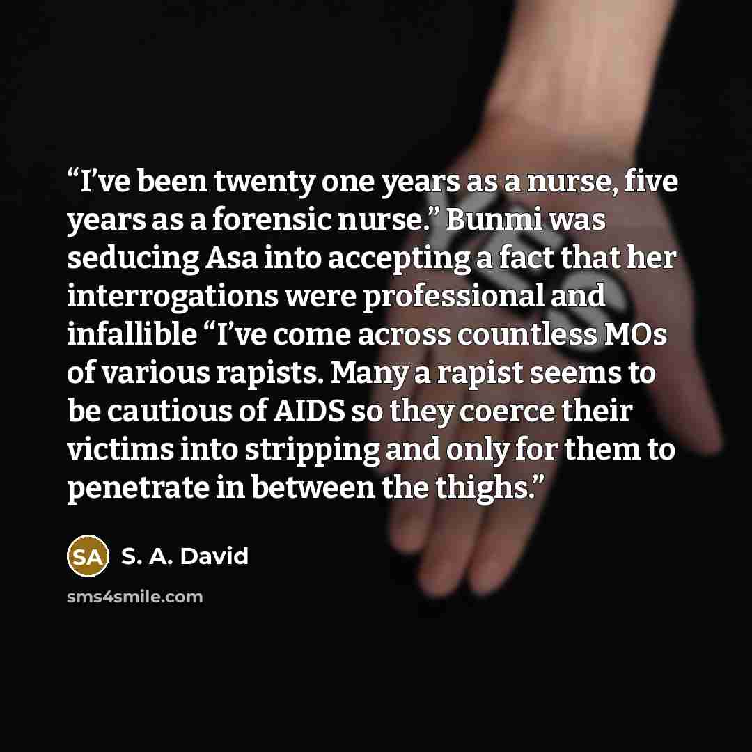 “I’ve been twenty one years as a nurse, five years as a forensic nurse.” Bunmi was seducing Asa into accepting a fact that her interrogations were professional and infallible “I’ve come across countless MOs of various rapists. Many a rapist seems to be cautious of AIDS so they coerce their victims…” quote by S. A. David