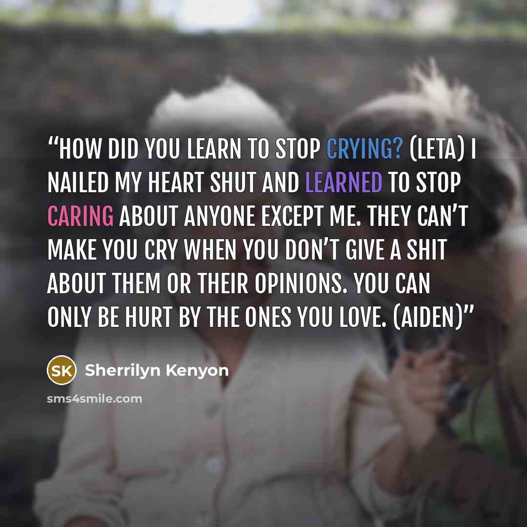 “How did you learn to stop crying? (Leta) I nailed my heart shut and learned to stop caring about anyone except me. They can’t make you cry when you don’t give a shit about them or their opinions. You can only be hurt by the ones you love. (Aiden)” quote by Sherrilyn Kenyon