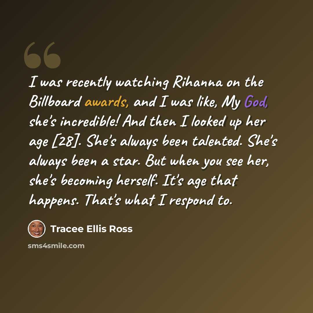 “I was recently watching Rihanna on the Billboard awards, and I was like, My God, she's incredible! And then I looked up her age [28]. She's always been talented. She's always been a star. But when you see her, she's becoming herself. It's age that happens. That's what I respond to.” quote by Tracee Ellis Ross