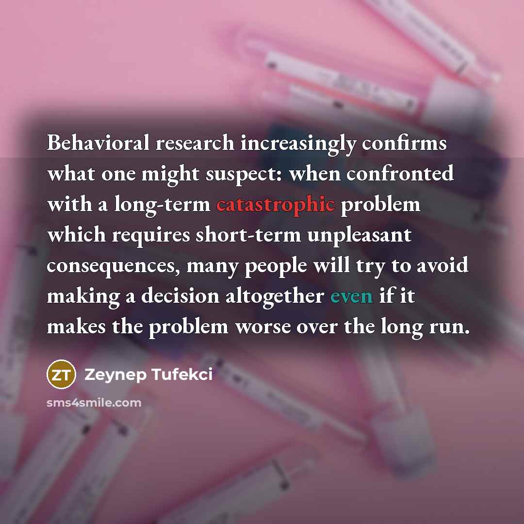 “Behavioral research increasingly confirms what one might suspect: when confronted with a long-term catastrophic problem which requires short-term unpleasant consequences, many people will try to avoid making a decision altogether even if it makes the problem worse over the long run.” quote by Zeynep Tufekci