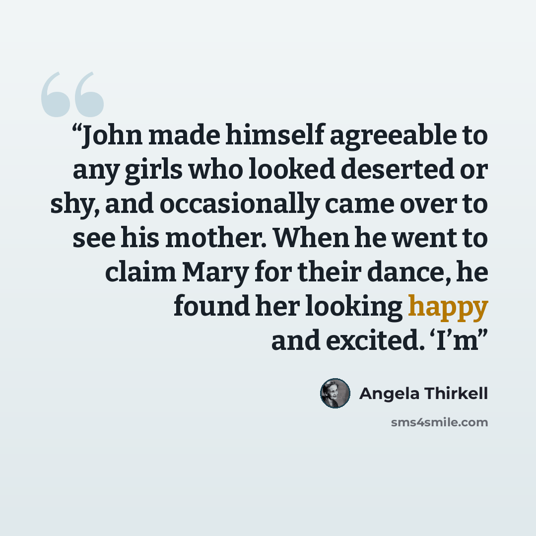 “John made himself agreeable to any girls who looked deserted or shy, and occasionally came over to see his mother. When he went to claim Mary for their dance, he found her looking happy and excited. ‘I’m” quote by Angela Thirkell