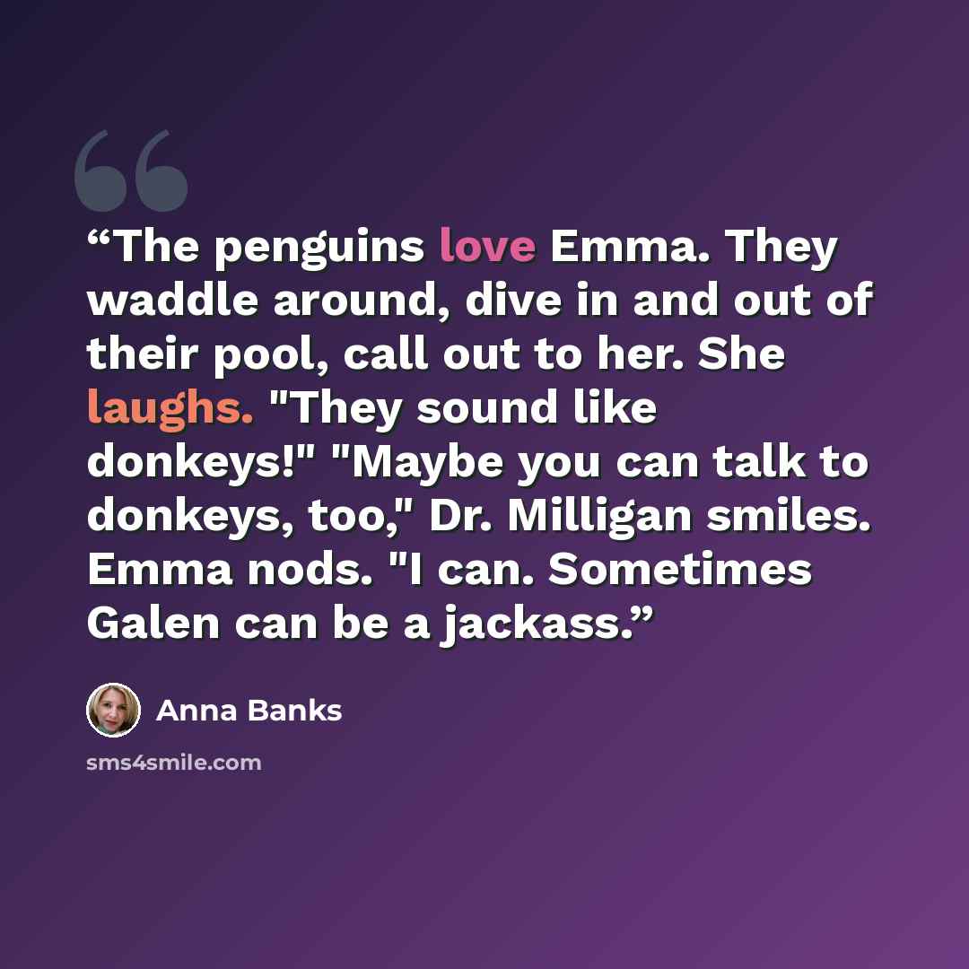 “The penguins love Emma. They waddle around, dive in and out of their pool, call out to her. She laughs. "They sound like donkeys!" "Maybe you can talk to donkeys, too," Dr. Milligan smiles. Emma nods. "I can. Sometimes Galen can be a jackass.” quote by Anna Banks
