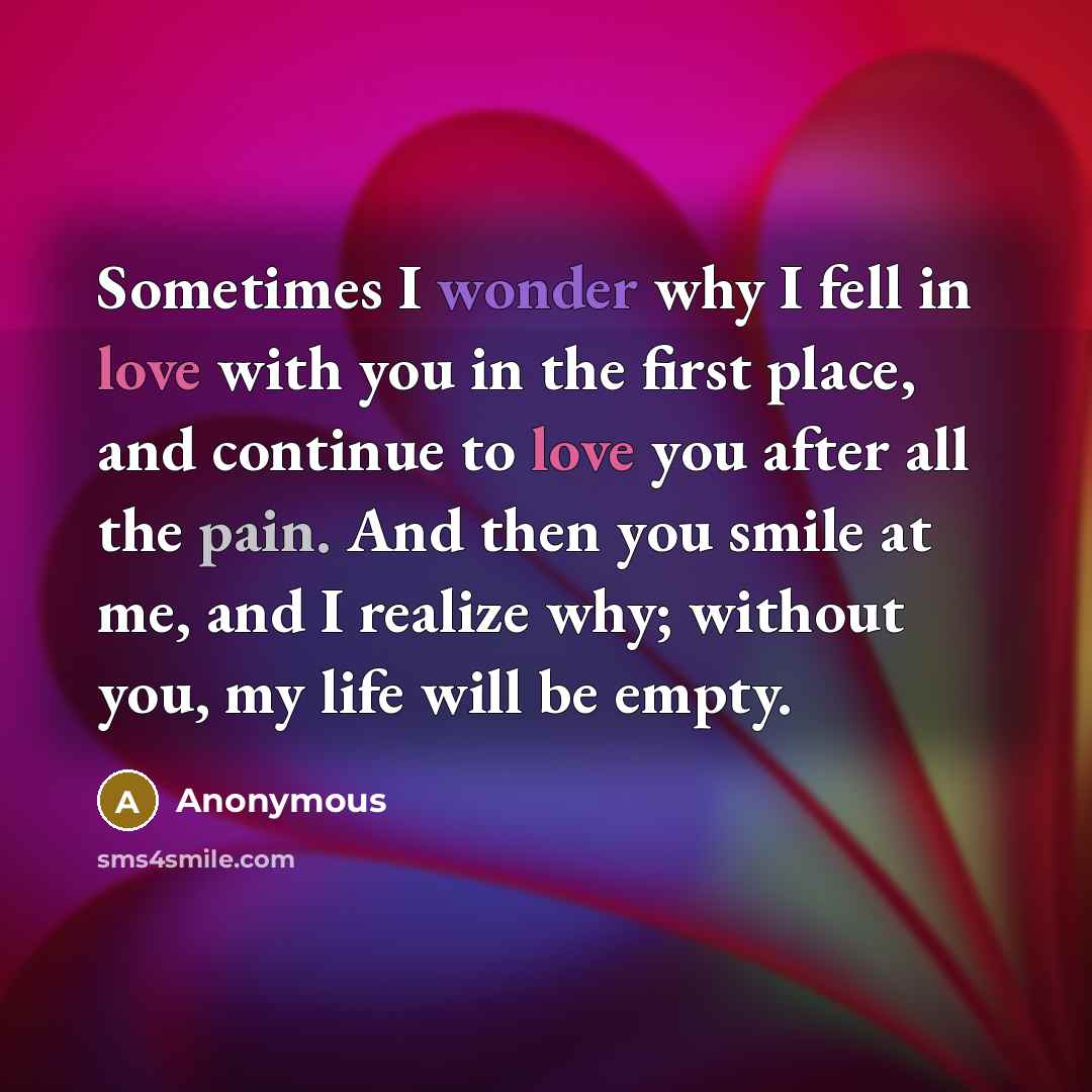 “Sometimes I wonder why I fell in love with you in the first place, and continue to love you after all the pain. And then you smile at me, and I realize why; without you, my life will be empty.” quote by Anonymous