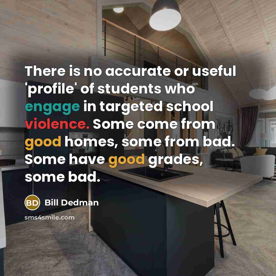 “There is no accurate or useful 'profile' of students who engage in targeted school violence. Some come from good homes, some from bad. Some have good grades, some bad.” quote by Bill Dedman