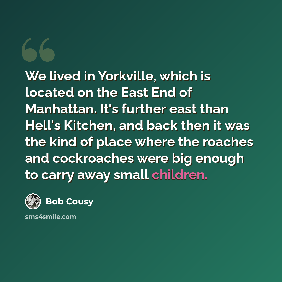 “We lived in Yorkville, which is located on the East End of Manhattan. It's further east than Hell's Kitchen, and back then it was the kind of place where the roaches and cockroaches were big enough to carry away small children.” quote by Bob Cousy