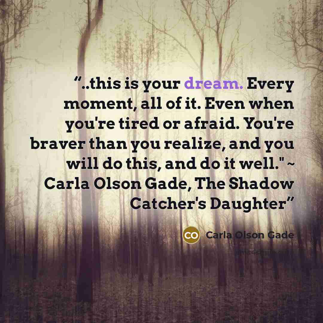 “..this is your dream. Every moment, all of it. Even when you're tired or afraid. You're braver than you realize, and you will do this, and do it well." ~ Carla Olson Gade, The Shadow Catcher's Daughter” quote by Carla Olson Gade