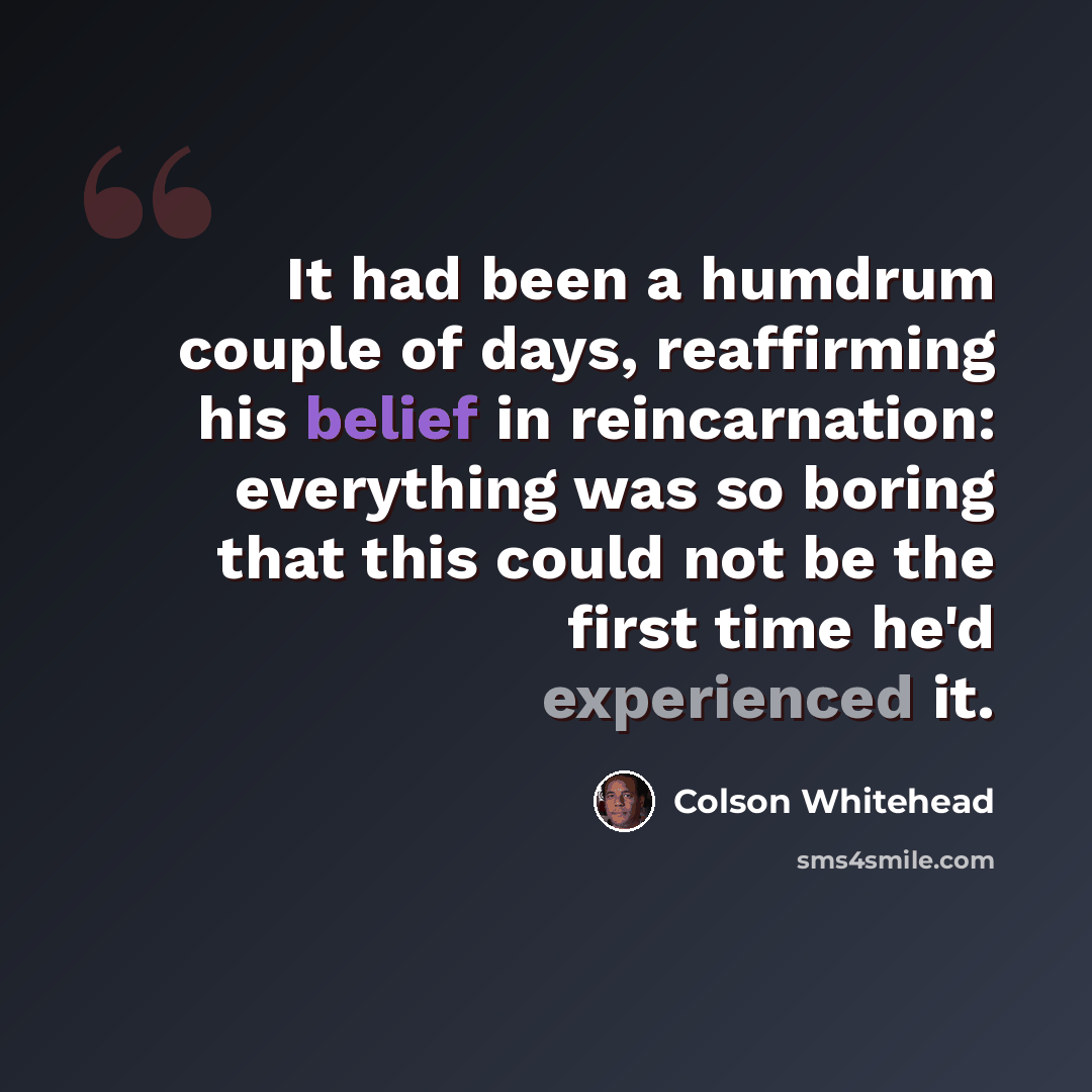 “It had been a humdrum couple of days, reaffirming his belief in reincarnation: everything was so boring that this could not be the first time he'd experienced it.” quote by Colson Whitehead