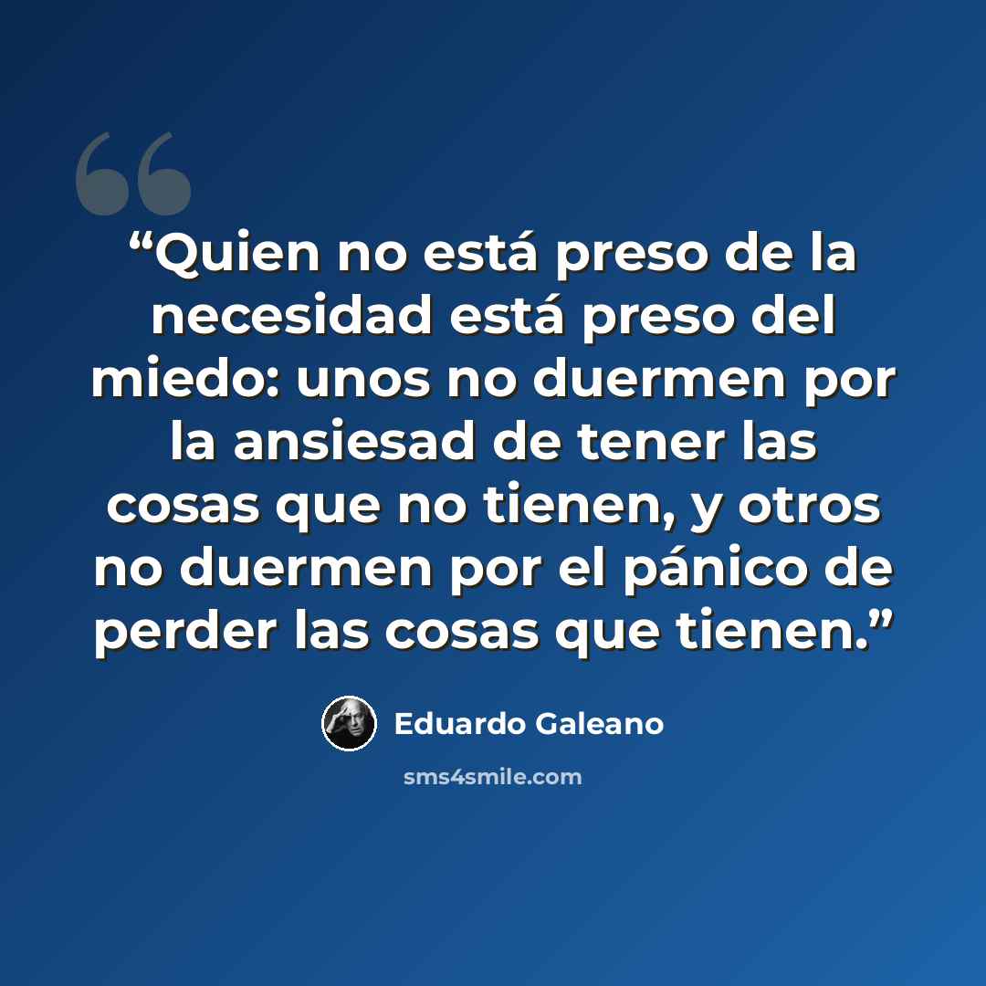 “Quien no está preso de la necesidad está preso del miedo: unos no duermen por la ansiesad de tener las cosas que no tienen, y otros no duermen por el pánico de perder las cosas que tienen.” quote by Eduardo Galeano