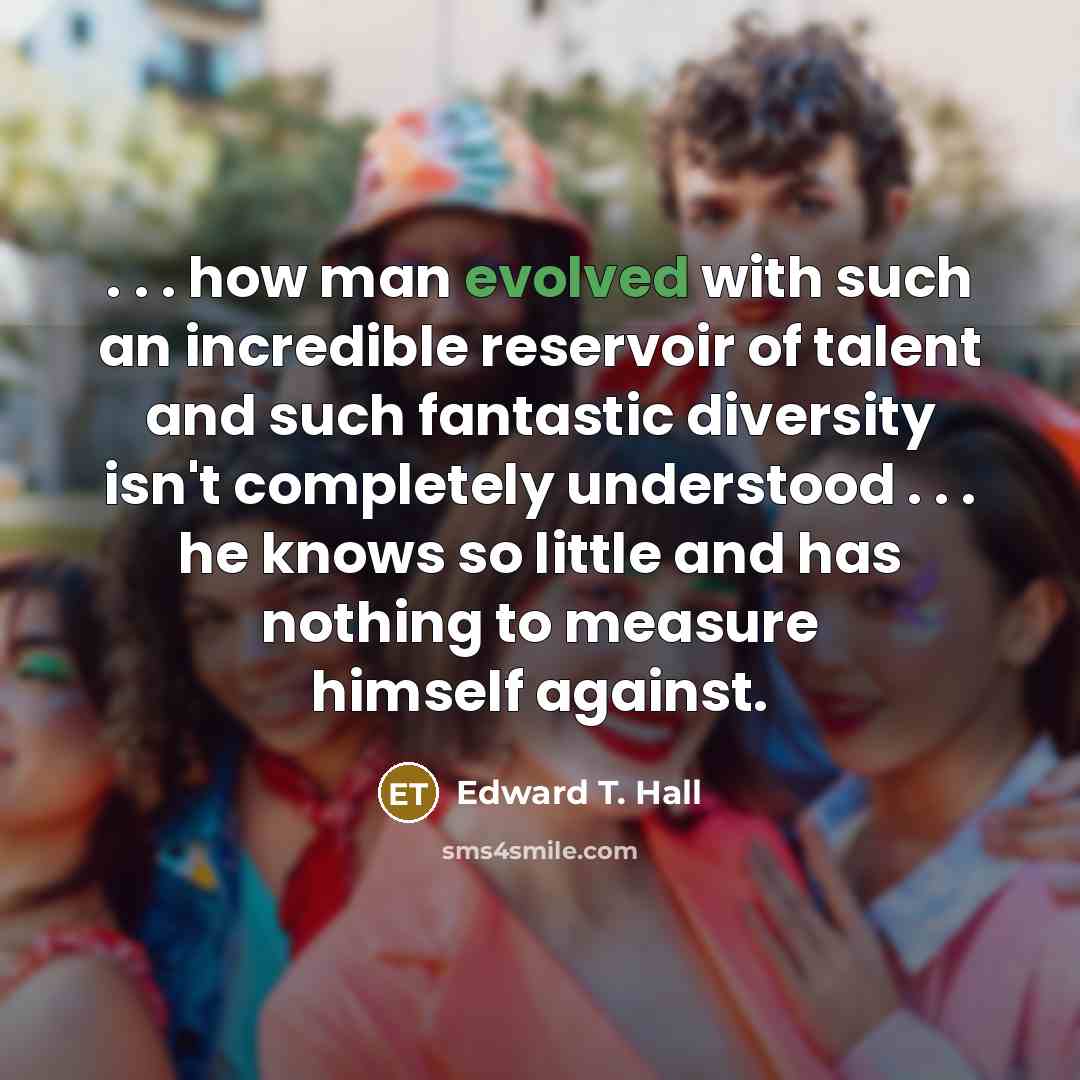 “. . . how man evolved with such an incredible reservoir of talent and such fantastic diversity isn't completely understood . . . he knows so little and has nothing to measure himself against.” quote by Edward T. Hall