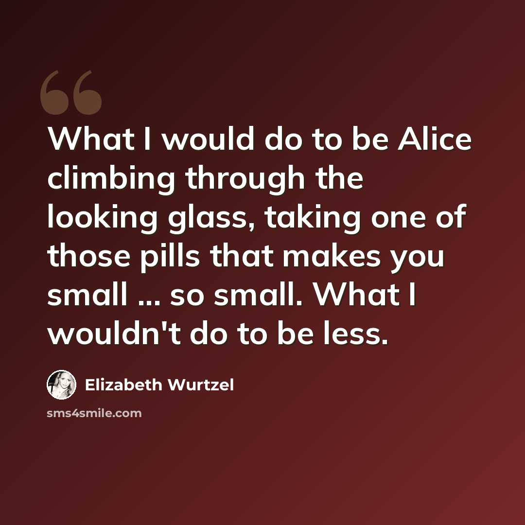 “What I would do to be Alice climbing through the looking glass, taking one of those pills that makes you small ... so small. What I wouldn't do to be less.” quote by Elizabeth Wurtzel