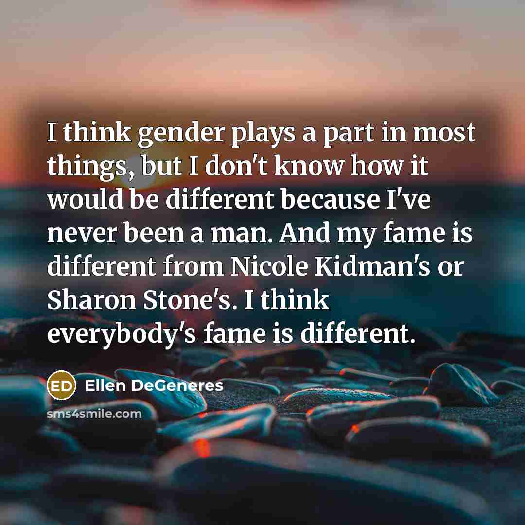 “I think gender plays a part in most things, but I don't know how it would be different because I've never been a man. And my fame is different from Nicole Kidman's or Sharon Stone's. I think everybody's fame is different.” quote by Ellen DeGeneres