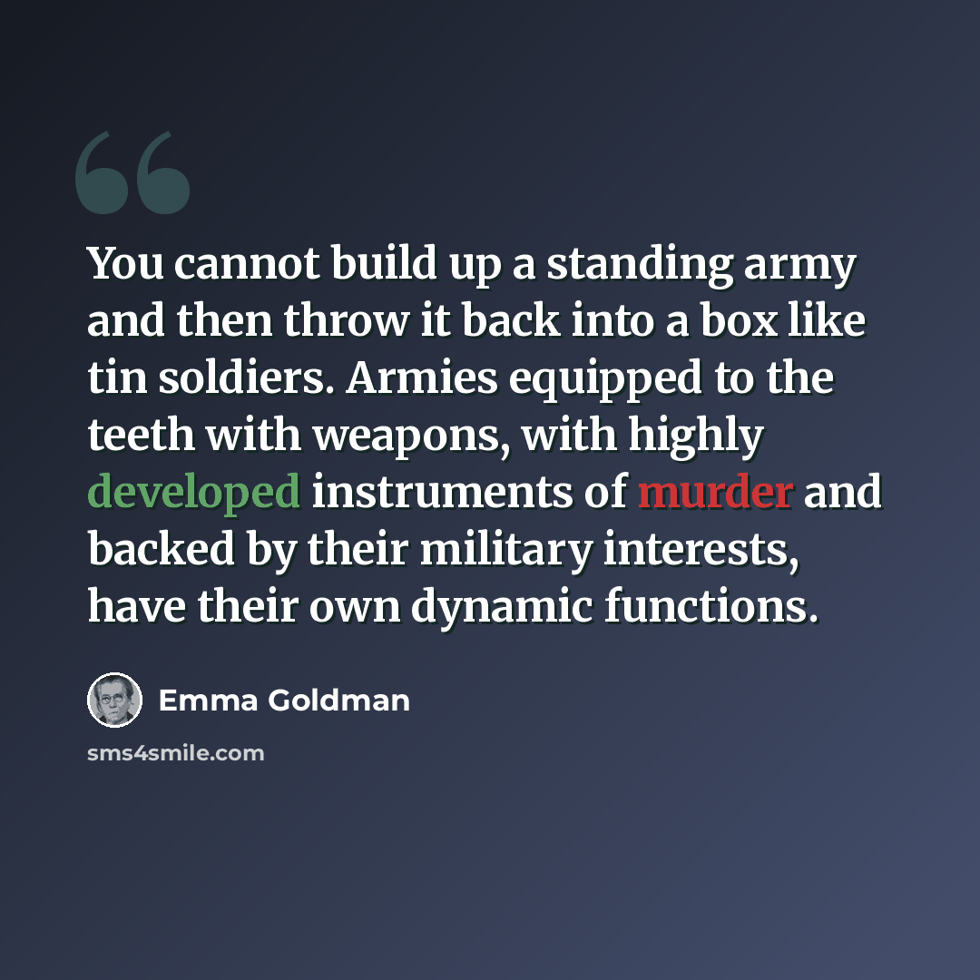 “You cannot build up a standing army and then throw it back into a box like tin soldiers. Armies equipped to the teeth with weapons, with highly developed instruments of murder and backed by their military interests, have their own dynamic functions.” quote by Emma Goldman