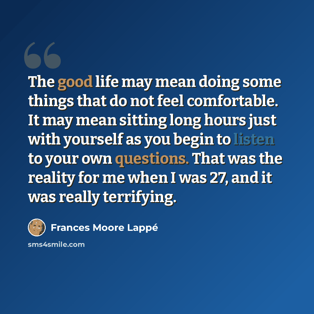 “The good life may mean doing some things that do not feel comfortable. It may mean sitting long hours just with yourself as you begin to listen to your own questions. That was the reality for me when I was 27, and it was really terrifying.” quote by Frances Moore Lappé