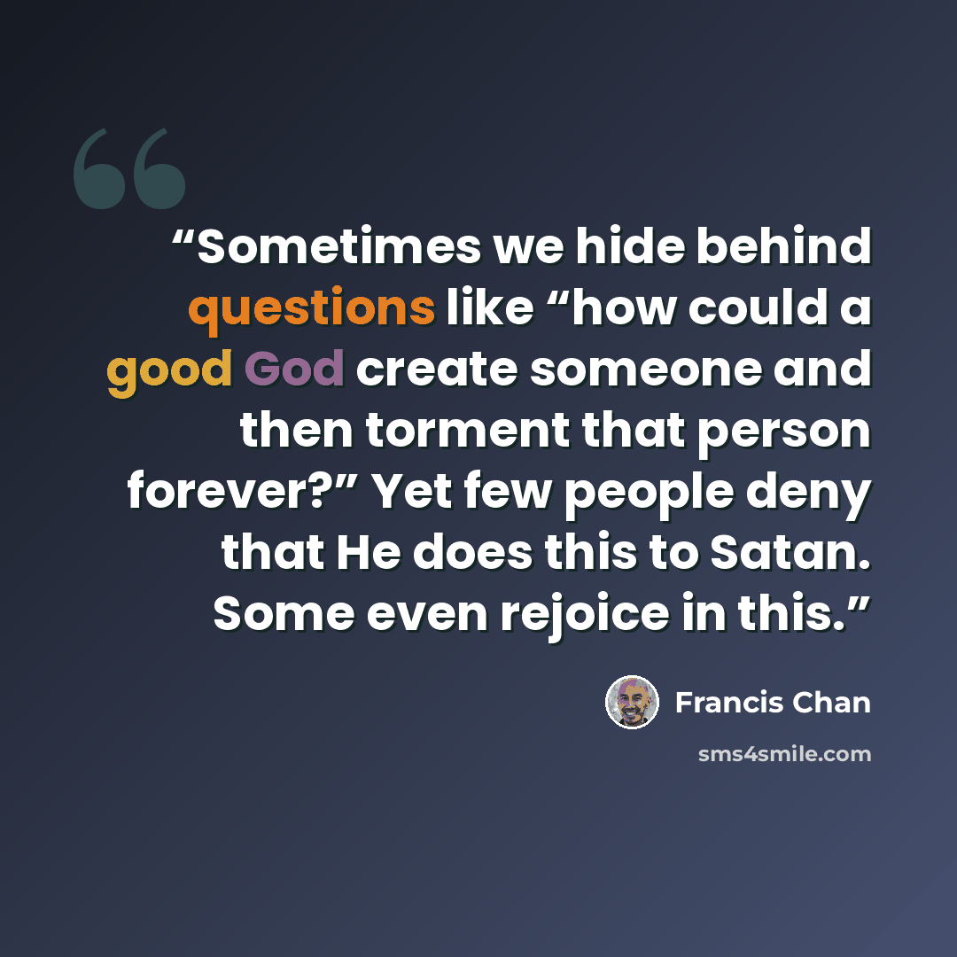 “Sometimes we hide behind questions like “how could a good God create someone and then torment that person forever?” Yet few people deny that He does this to Satan. Some even rejoice in this.” quote by Francis Chan