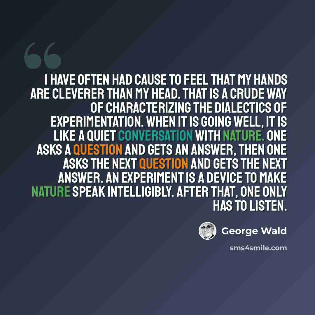 “I have often had cause to feel that my hands are cleverer than my head. That is a crude way of characterizing the dialectics of experimentation. When it is going well, it is like a quiet conversation with Nature. One asks a question and gets an answer, then one asks the next question and gets the…” quote by George Wald