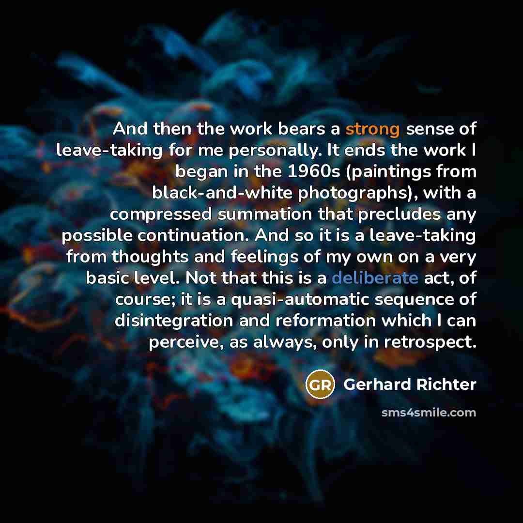 “And then the work bears a strong sense of leave-taking for me personally. It ends the work I began in the 1960s (paintings from black-and-white photographs), with a compressed summation that precludes any possible continuation. And so it is a leave-taking from thoughts and feelings of my own on a…” quote by Gerhard Richter