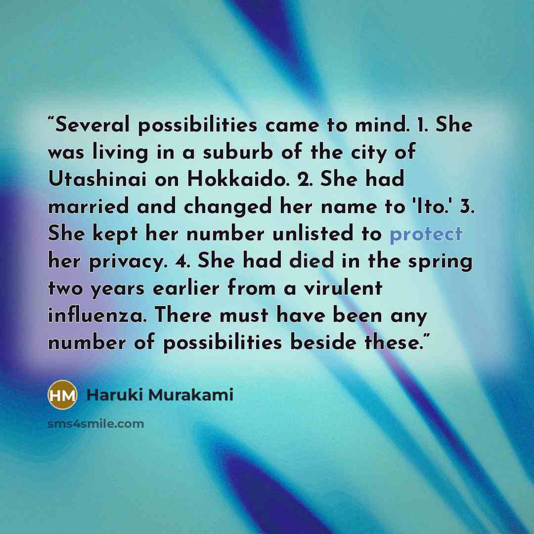 “Several possibilities came to mind. 1. She was living in a suburb of the city of Utashinai on Hokkaido. 2. She had married and changed her name to 'Ito.' 3. She kept her number unlisted to protect her privacy. 4. She had died in the spring two years earlier from a virulent influenza. There must…” quote by Haruki Murakami