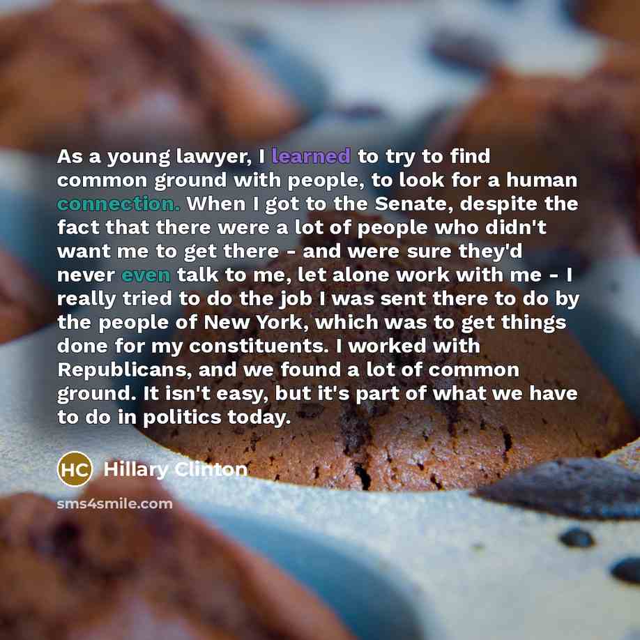 “As a young lawyer, I learned to try to find common ground with people, to look for a human connection. When I got to the Senate, despite the fact that there were a lot of people who didn't want me to get there - and were sure they'd never even talk to me, let alone work with me - I really tried to…” quote by Hillary Clinton