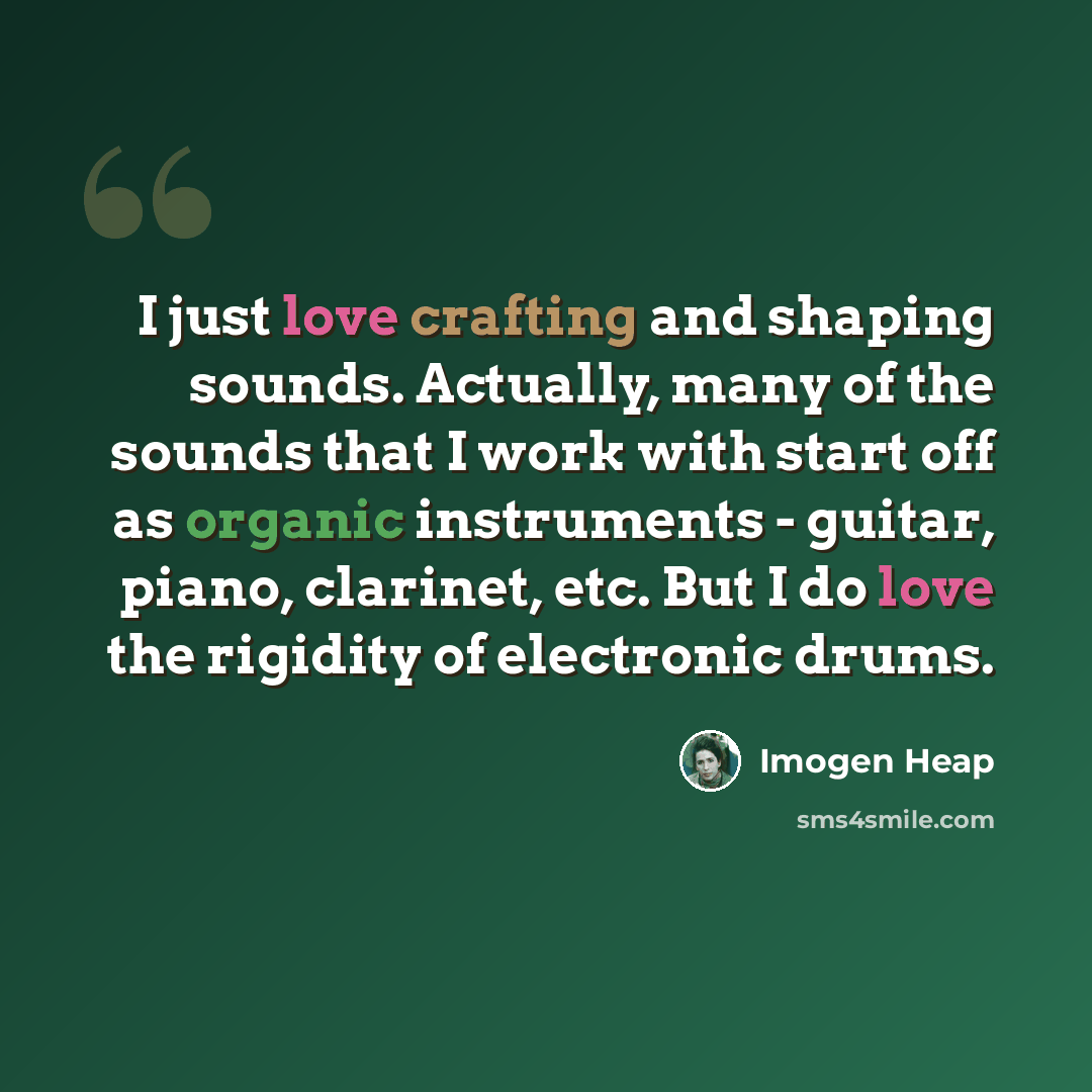 “I just love crafting and shaping sounds. Actually, many of the sounds that I work with start off as organic instruments - guitar, piano, clarinet, etc. But I do love the rigidity of electronic drums.” quote by Imogen Heap
