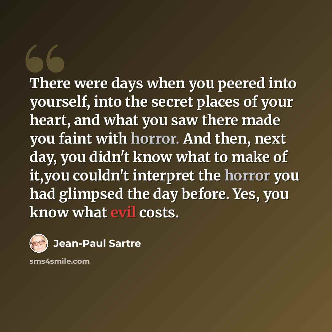 “There were days when you peered into yourself, into the secret places of your heart, and what you saw there made you faint with horror. And then, next day, you didn't know what to make of it,you couldn't interpret the horror you had glimpsed the day before. Yes, you know what evil costs.” quote by Jean-Paul Sartre