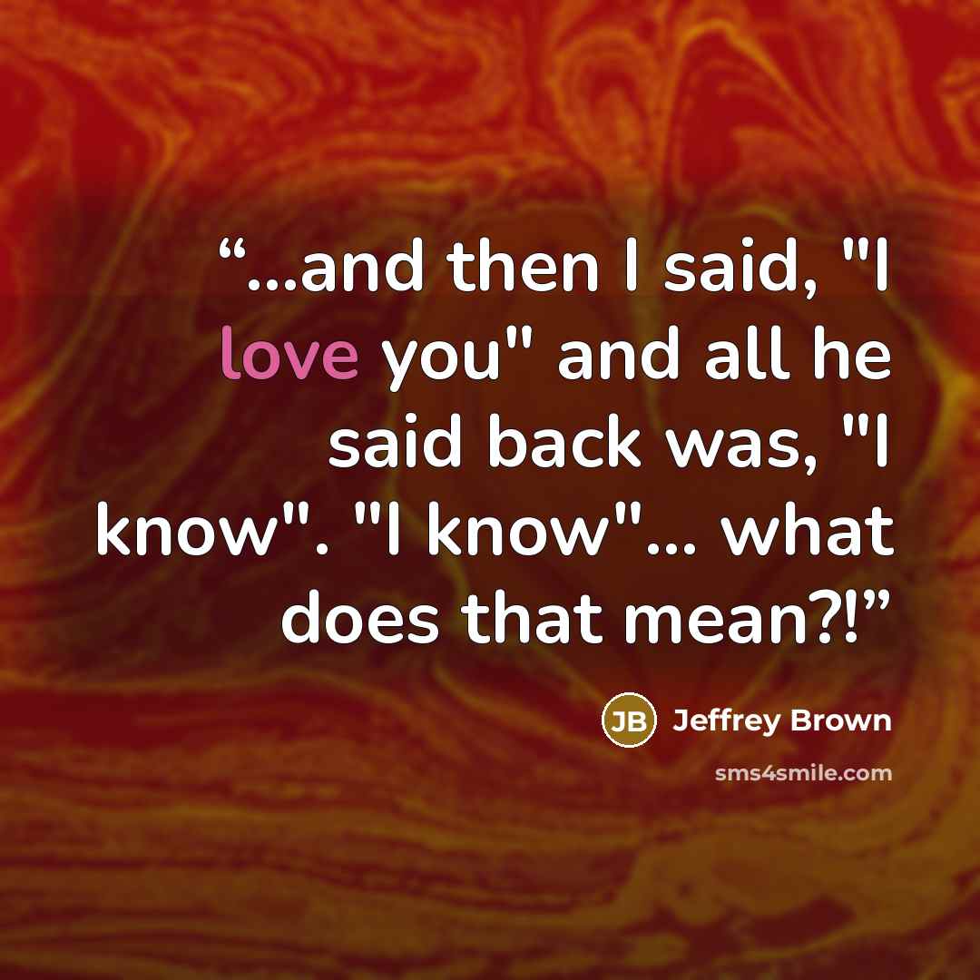 “...and then I said, "I love you" and all he said back was, "I know". "I know"... what does that mean?!” quote by Jeffrey Brown