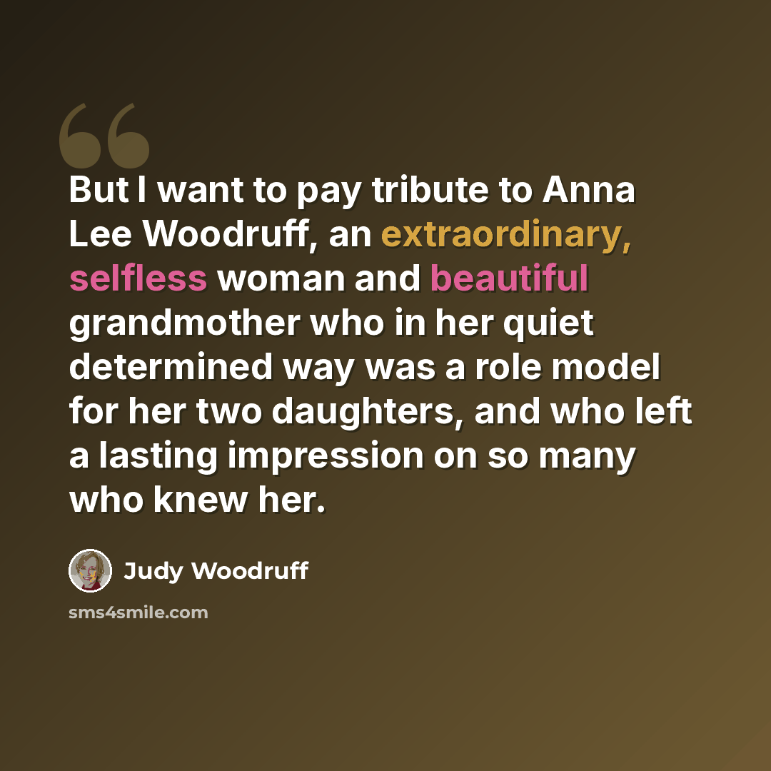 “But I want to pay tribute to Anna Lee Woodruff, an extraordinary, selfless woman and beautiful grandmother who in her quiet determined way was a role model for her two daughters, and who left a lasting impression on so many who knew her.” quote by Judy Woodruff