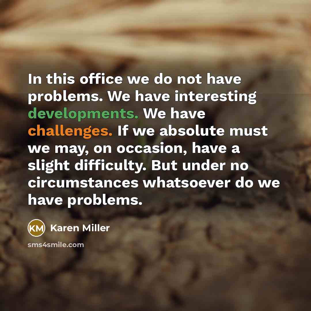 “In this office we do not have problems. We have interesting developments. We have challenges. If we absolute must we may, on occasion, have a slight difficulty. But under no circumstances whatsoever do we have problems.” quote by Karen Miller