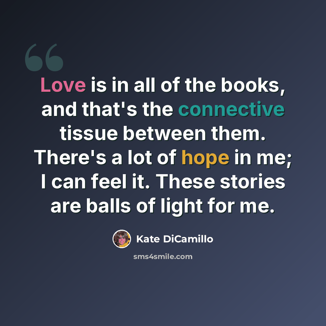 “Love is in all of the books, and that's the connective tissue between them. There's a lot of hope in me; I can feel it. These stories are balls of light for me.” quote by Kate DiCamillo