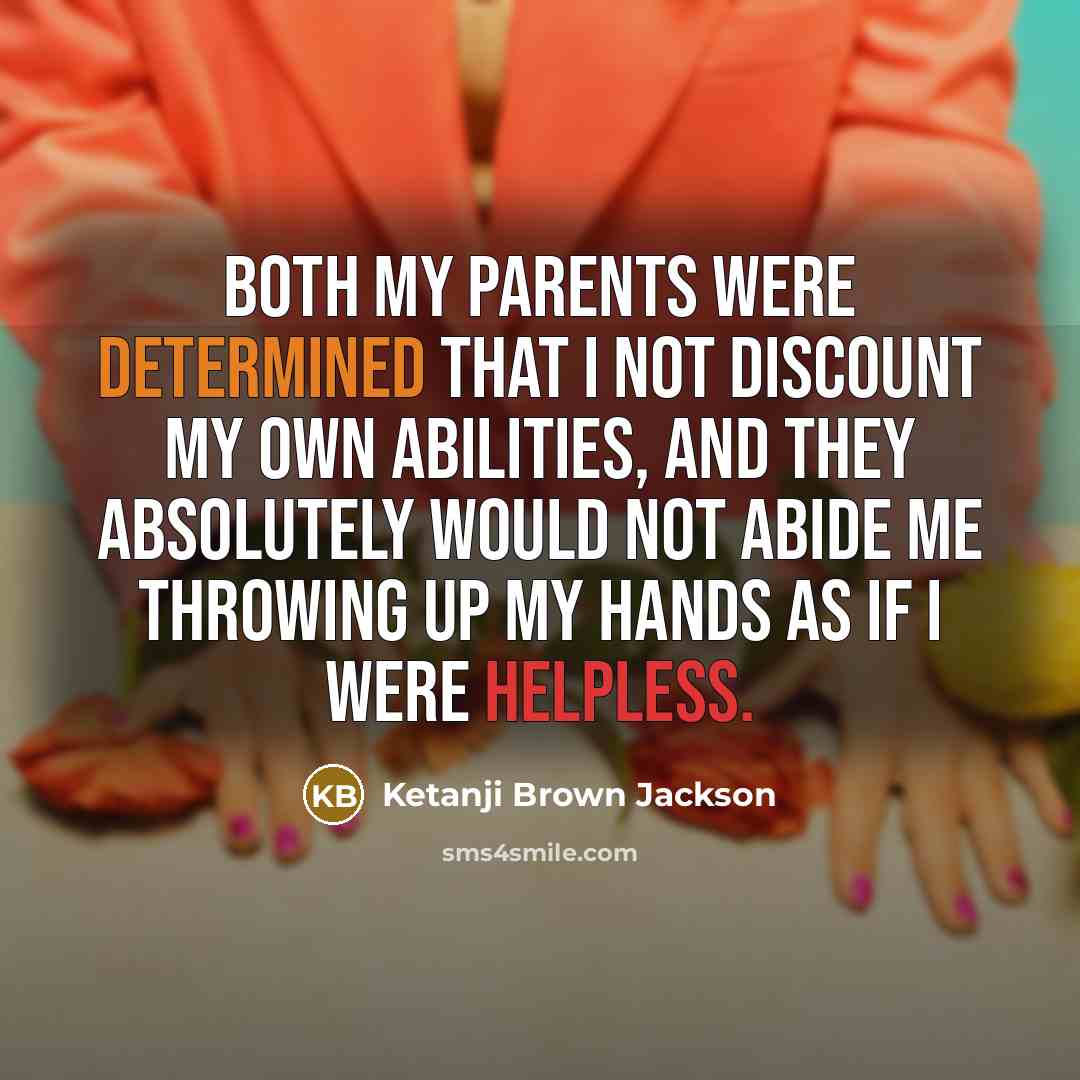 “Both my parents were determined that I not discount my own abilities, and they absolutely would not abide me throwing up my hands as if I were helpless.” quote by Ketanji Brown Jackson