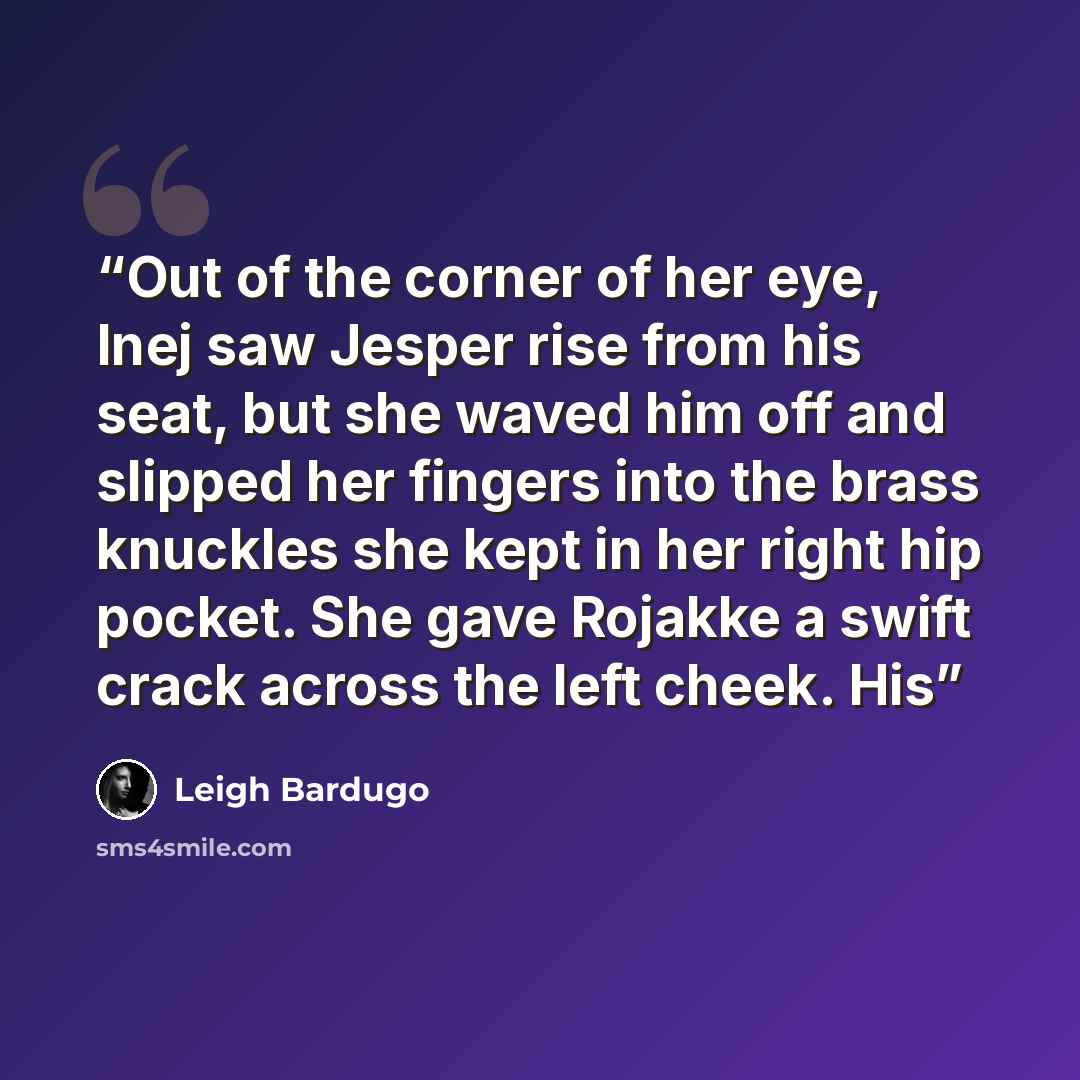 “Out of the corner of her eye, Inej saw Jesper rise from his seat, but she waved him off and slipped her fingers into the brass knuckles she kept in her right hip pocket. She gave Rojakke a swift crack across the left cheek. His” quote by Leigh Bardugo