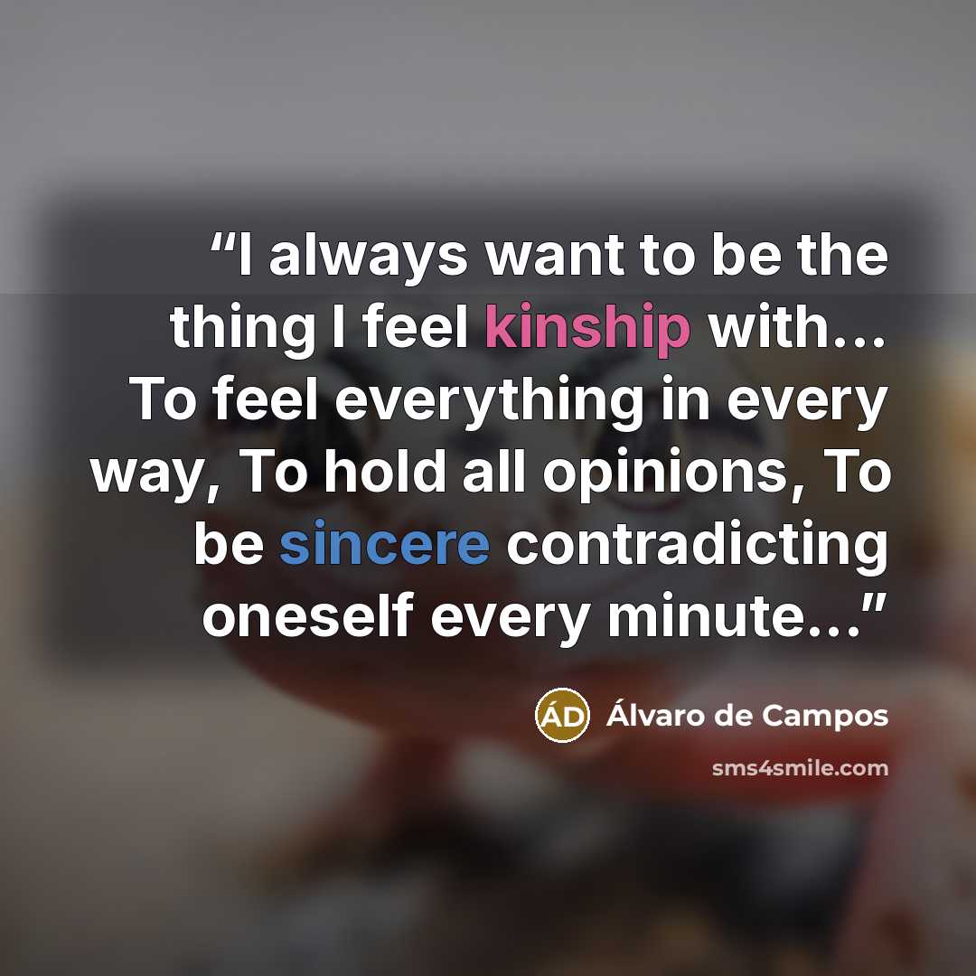 “I always want to be the thing I feel kinship with... To feel everything in every way, To hold all opinions, To be sincere contradicting oneself every minute...” quote by Álvaro de Campos