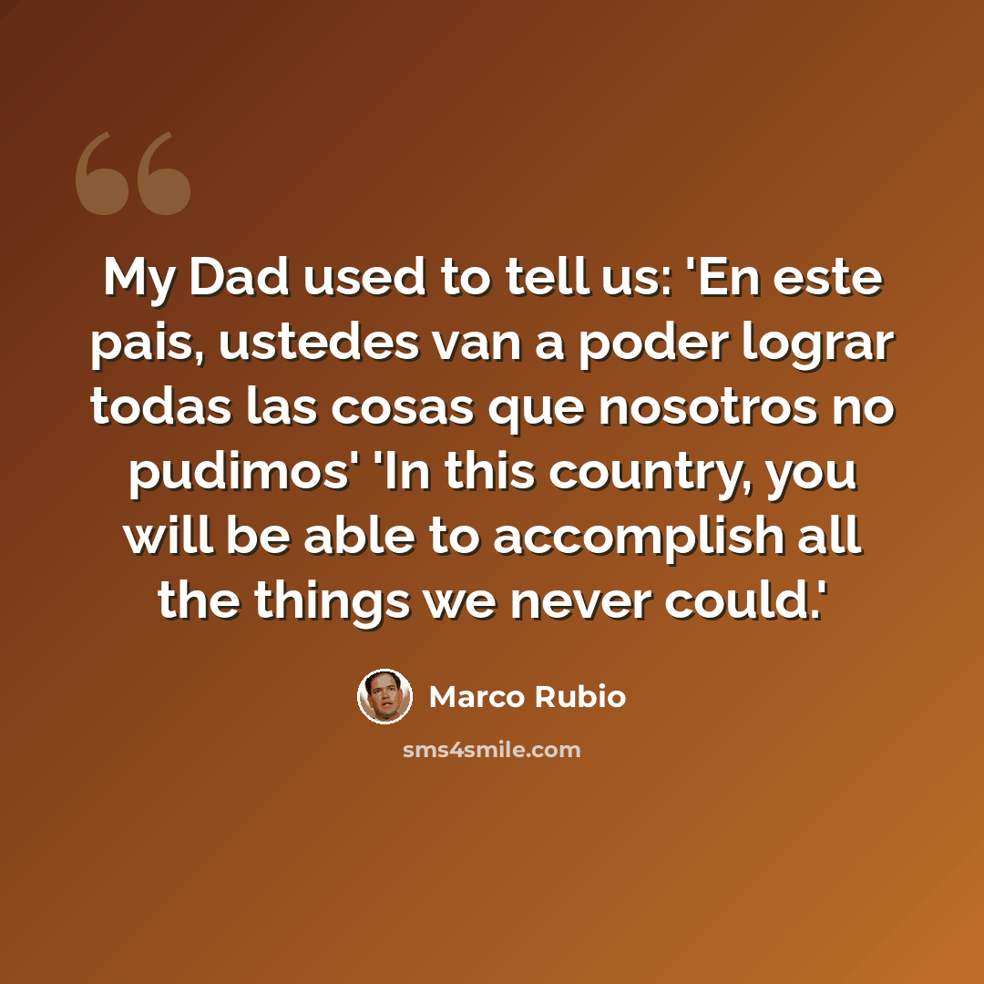 “My Dad used to tell us: 'En este pais, ustedes van a poder lograr todas las cosas que nosotros no pudimos' 'In this country, you will be able to accomplish all the things we never could.'” quote by Marco Rubio
