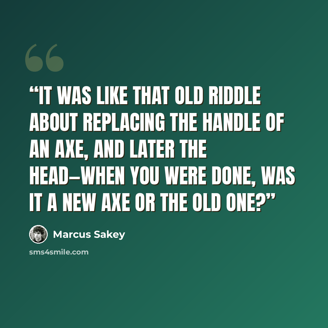 “It was like that old riddle about replacing the handle of an axe, and later the head—when you were done, was it a new axe or the old one?” quote by Marcus Sakey