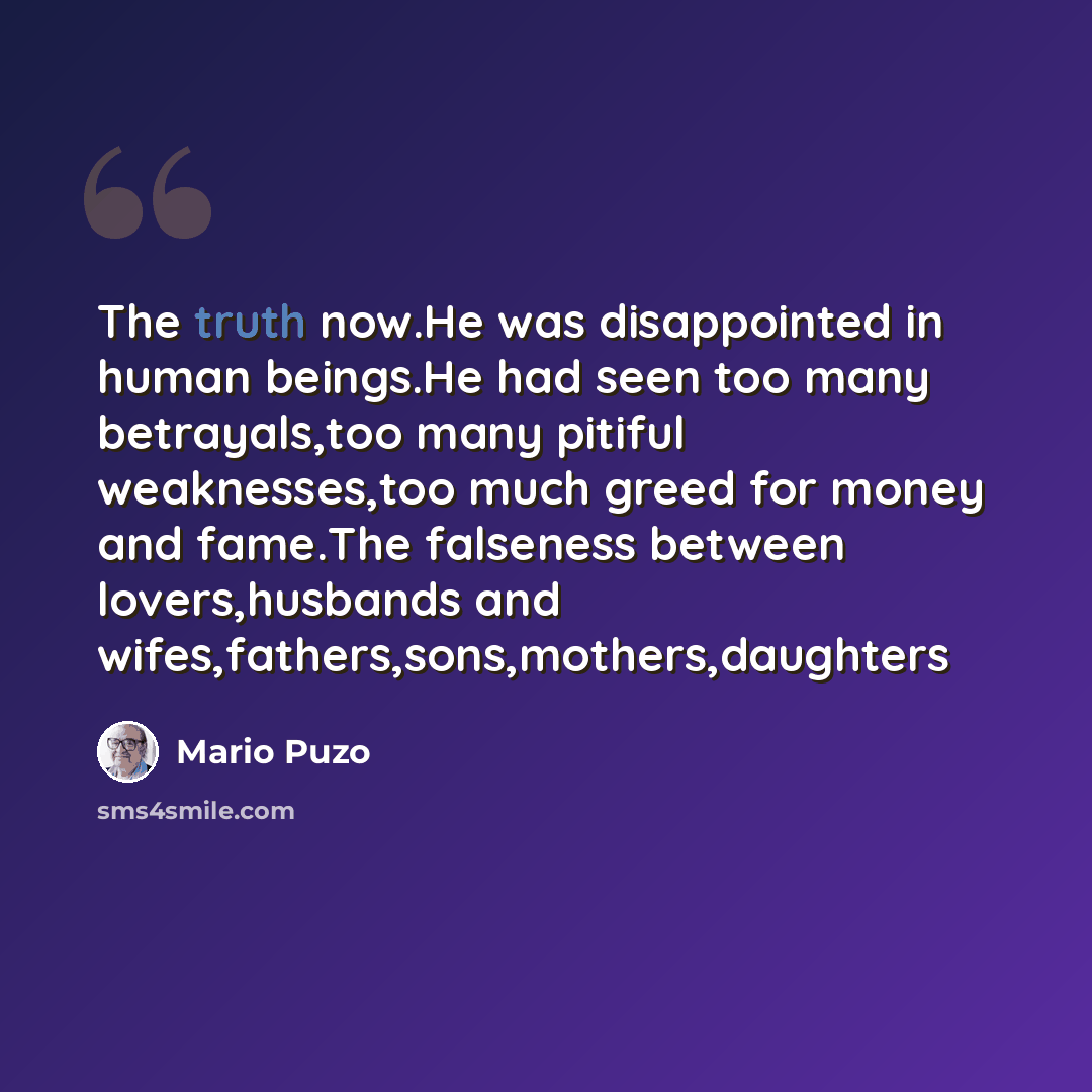 “The truth now.He was disappointed in human beings.He had seen too many betrayals,too many pitiful weaknesses,too much greed for money and fame.The falseness between lovers,husbands and wifes,fathers,sons,mothers,daughters” quote by Mario Puzo
