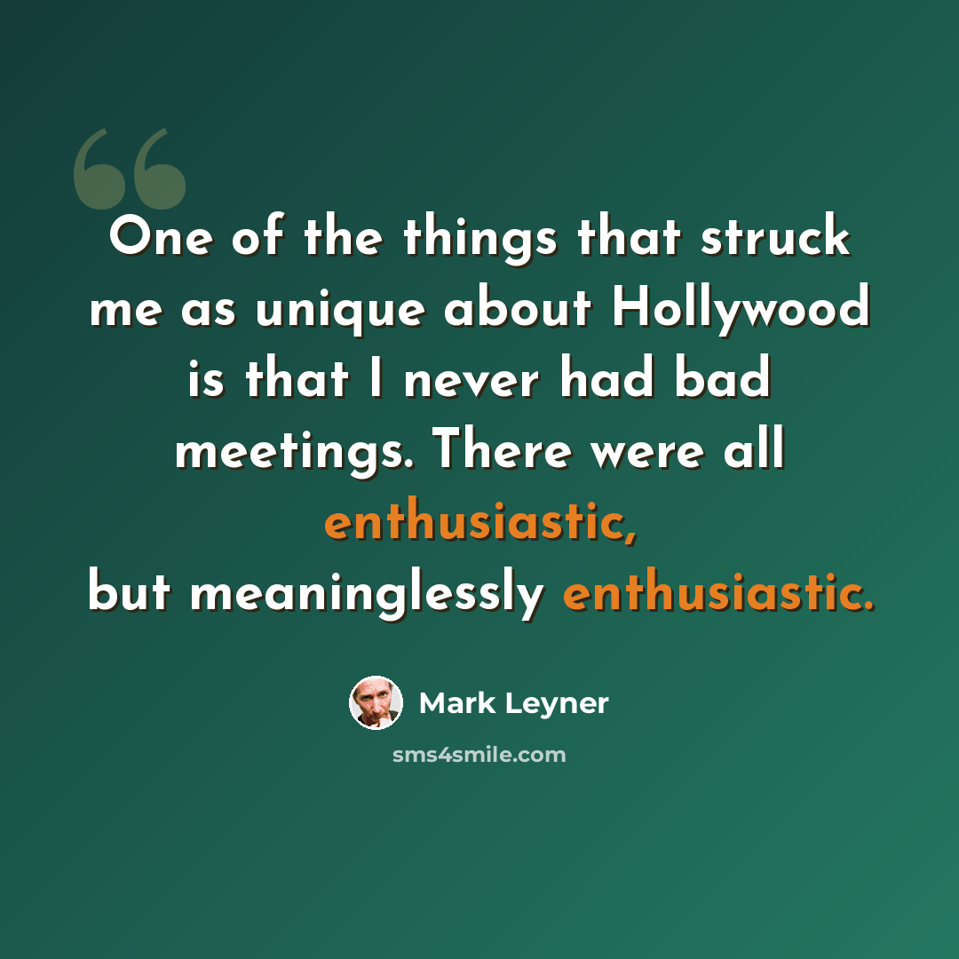 “One of the things that struck me as unique about Hollywood is that I never had bad meetings. There were all enthusiastic, but meaninglessly enthusiastic.” quote by Mark Leyner