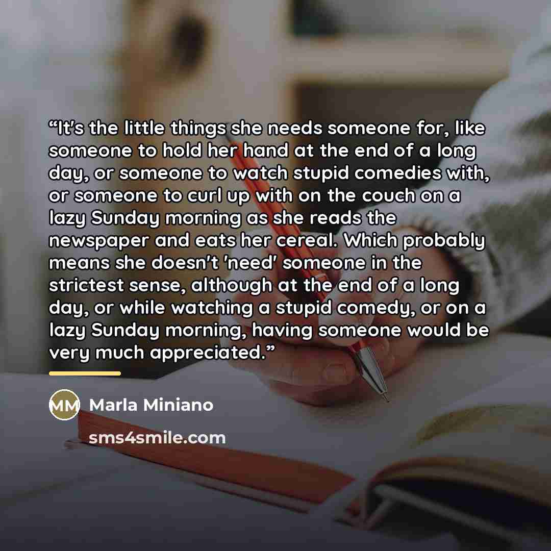 “It's the little things she needs someone for, like someone to hold her hand at the end of a long day, or someone to watch stupid comedies with, or someone to curl up with on the couch on a lazy Sunday morning as she reads the newspaper and eats her cereal. Which probably means she doesn't 'need'…” quote by Marla Miniano