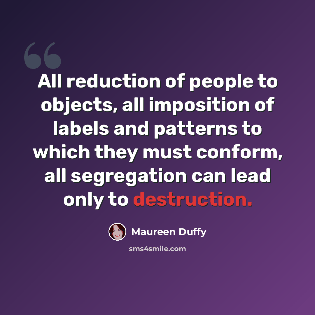 “All reduction of people to objects, all imposition of labels and patterns to which they must conform, all segregation can lead only to destruction.” quote by Maureen Duffy