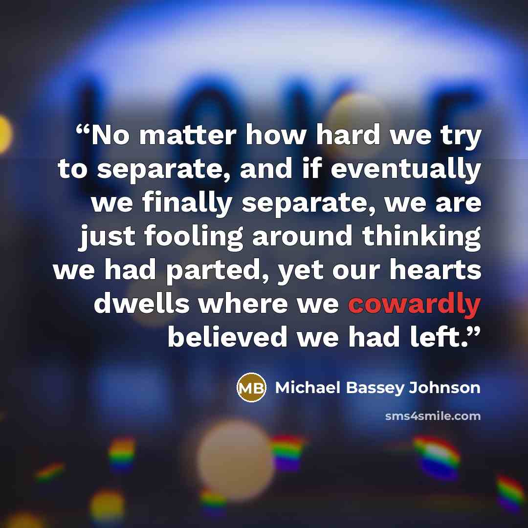 “No matter how hard we try to separate, and if eventually we finally separate, we are just fooling around thinking we had parted, yet our hearts dwells where we cowardly believed we had left.” quote by Michael Bassey Johnson