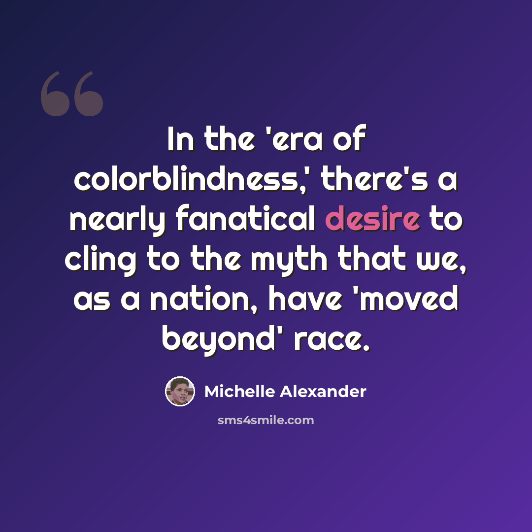 “In the 'era of colorblindness,' there's a nearly fanatical desire to cling to the myth that we, as a nation, have 'moved beyond' race.” quote by Michelle Alexander
