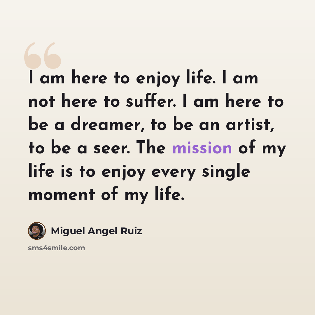 “I am here to enjoy life. I am not here to suffer. I am here to be a dreamer, to be an artist, to be a seer. The mission of my life is to enjoy every single moment of my life.” quote by Miguel Angel Ruiz