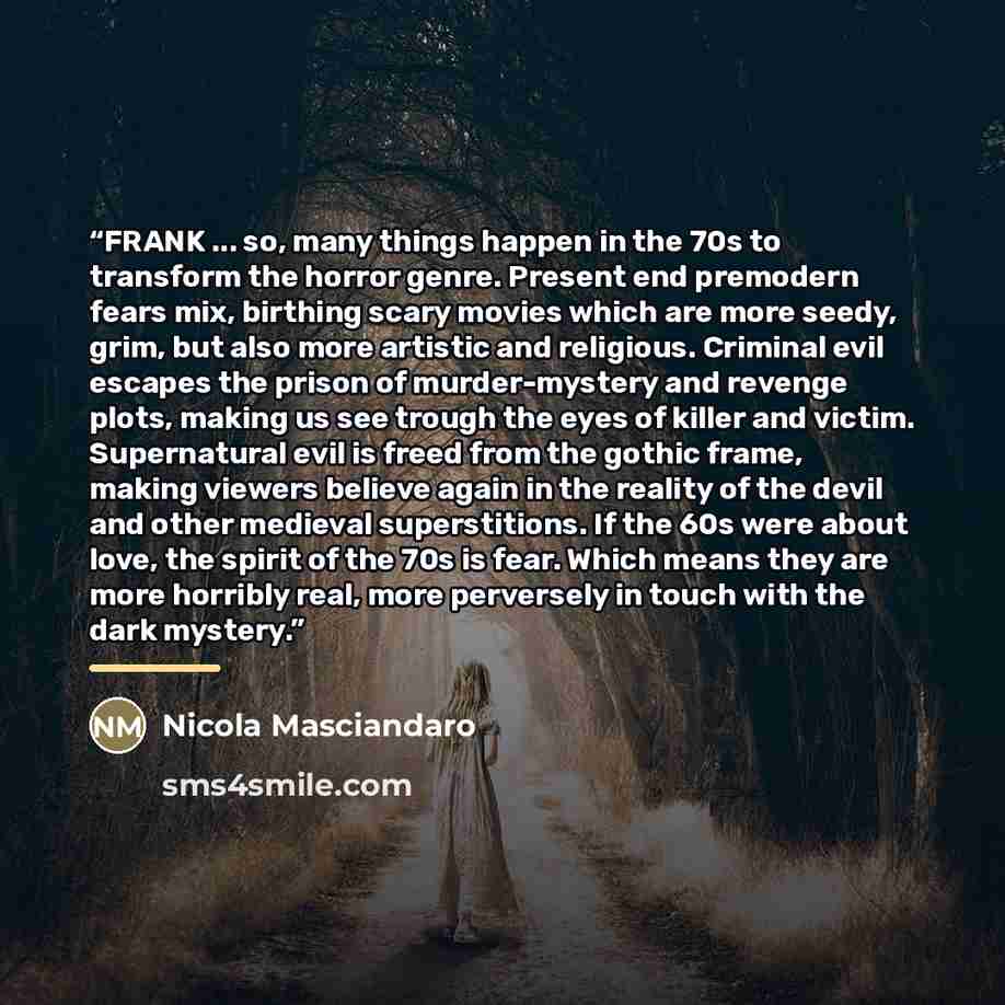 “FRANK ... so, many things happen in the 70s to transform the horror genre. Present end premodern fears mix, birthing scary movies which are more seedy, grim, but also more artistic and religious. Criminal evil escapes the prison of murder-mystery and revenge plots, making us see trough the eyes of…” quote by Nicola Masciandaro