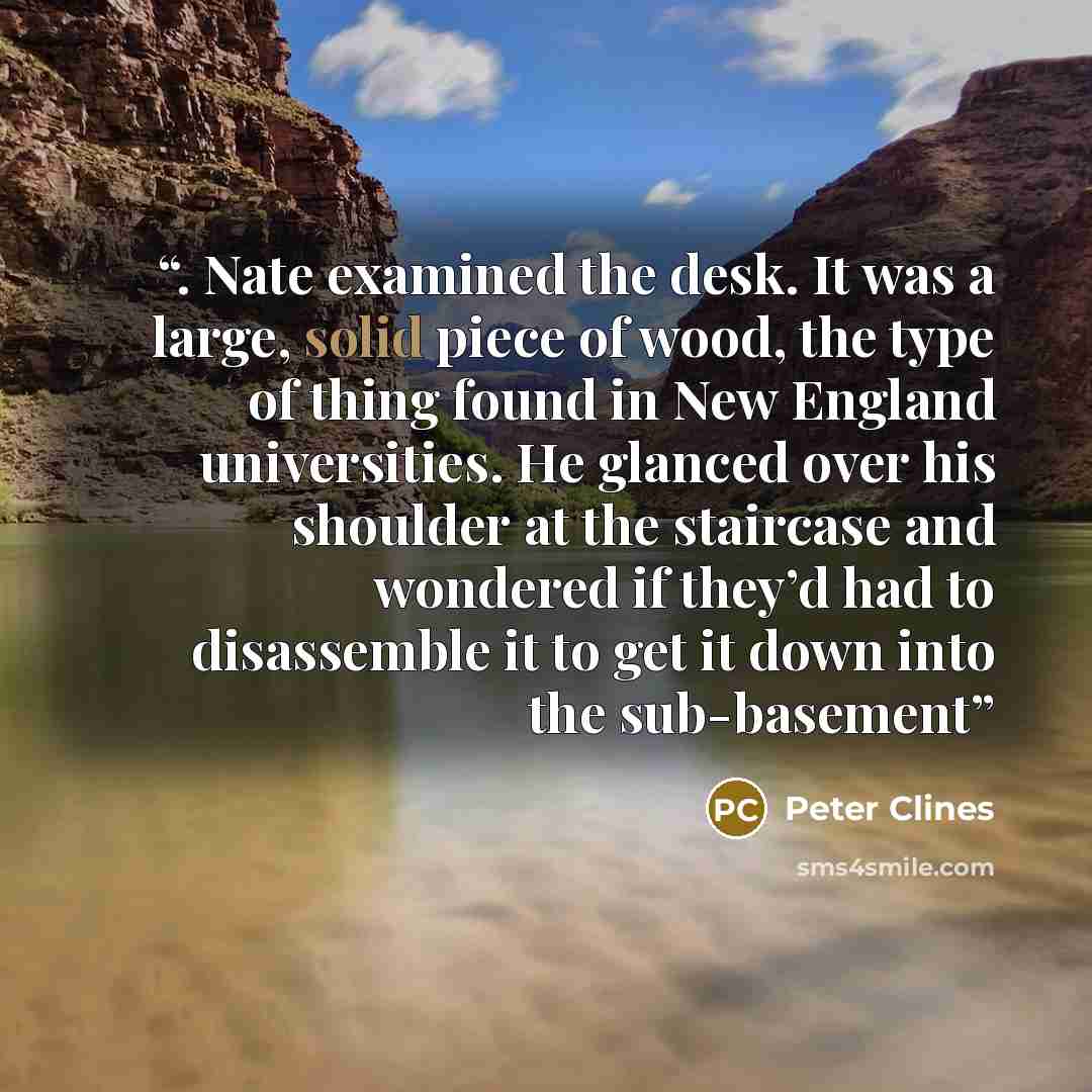 “. Nate examined the desk. It was a large, solid piece of wood, the type of thing found in New England universities. He glanced over his shoulder at the staircase and wondered if they’d had to disassemble it to get it down into the sub-basement” quote by Peter Clines