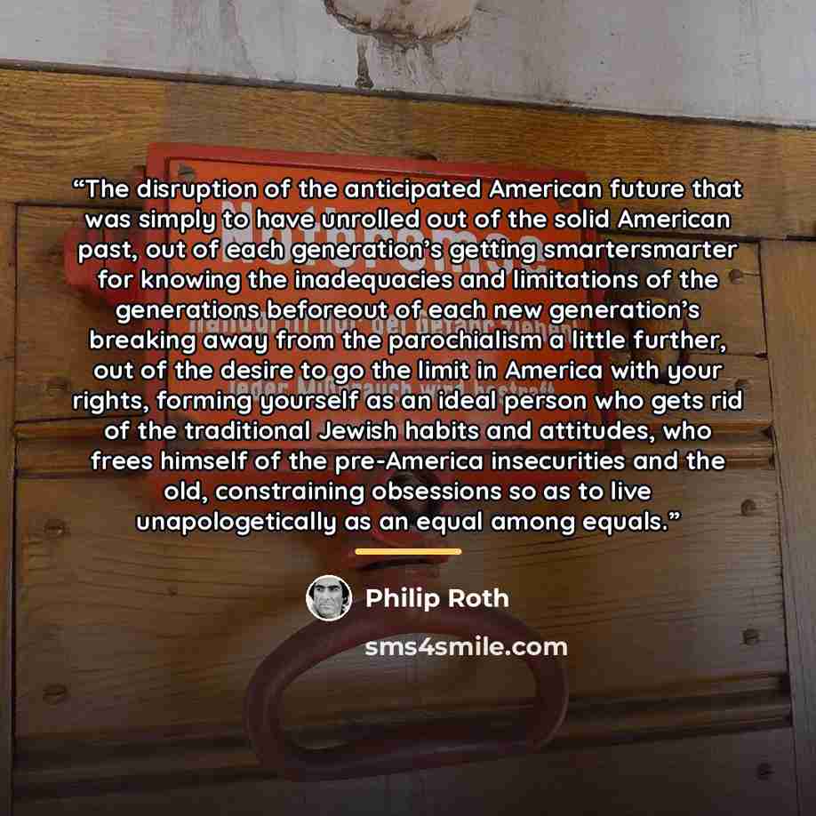 “The disruption of the anticipated American future that was simply to have unrolled out of the solid American past, out of each generation’s getting smartersmarter for knowing the inadequacies and limitations of the generations beforeout of each new generation’s breaking away from the parochialism…” quote by Philip Roth