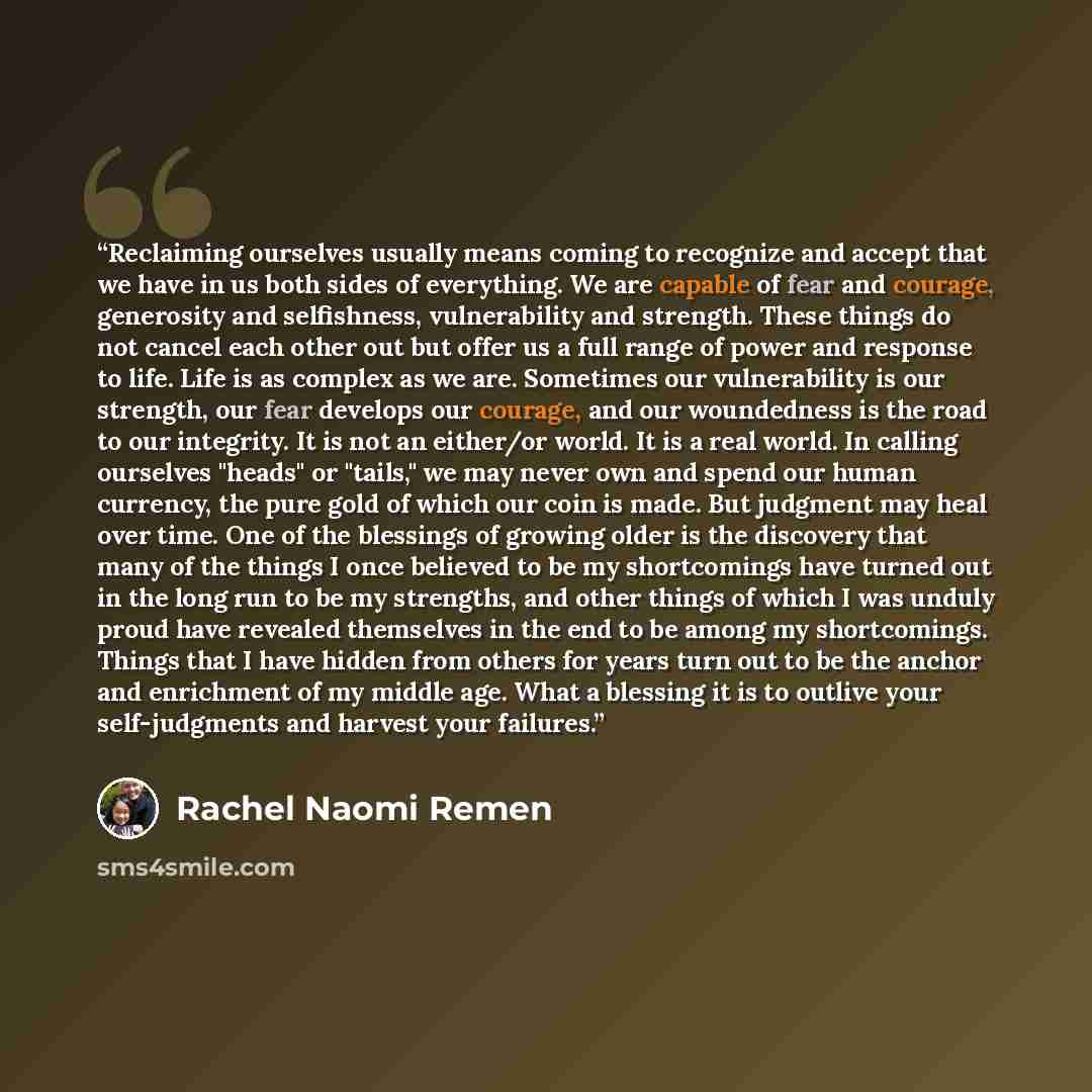 “Reclaiming ourselves usually means coming to recognize and accept that we have in us both sides of everything. We are capable of fear and courage, generosity and selfishness, vulnerability and strength. These things do not cancel each other out but offer us a full range of power and response to…” quote by Rachel Naomi Remen