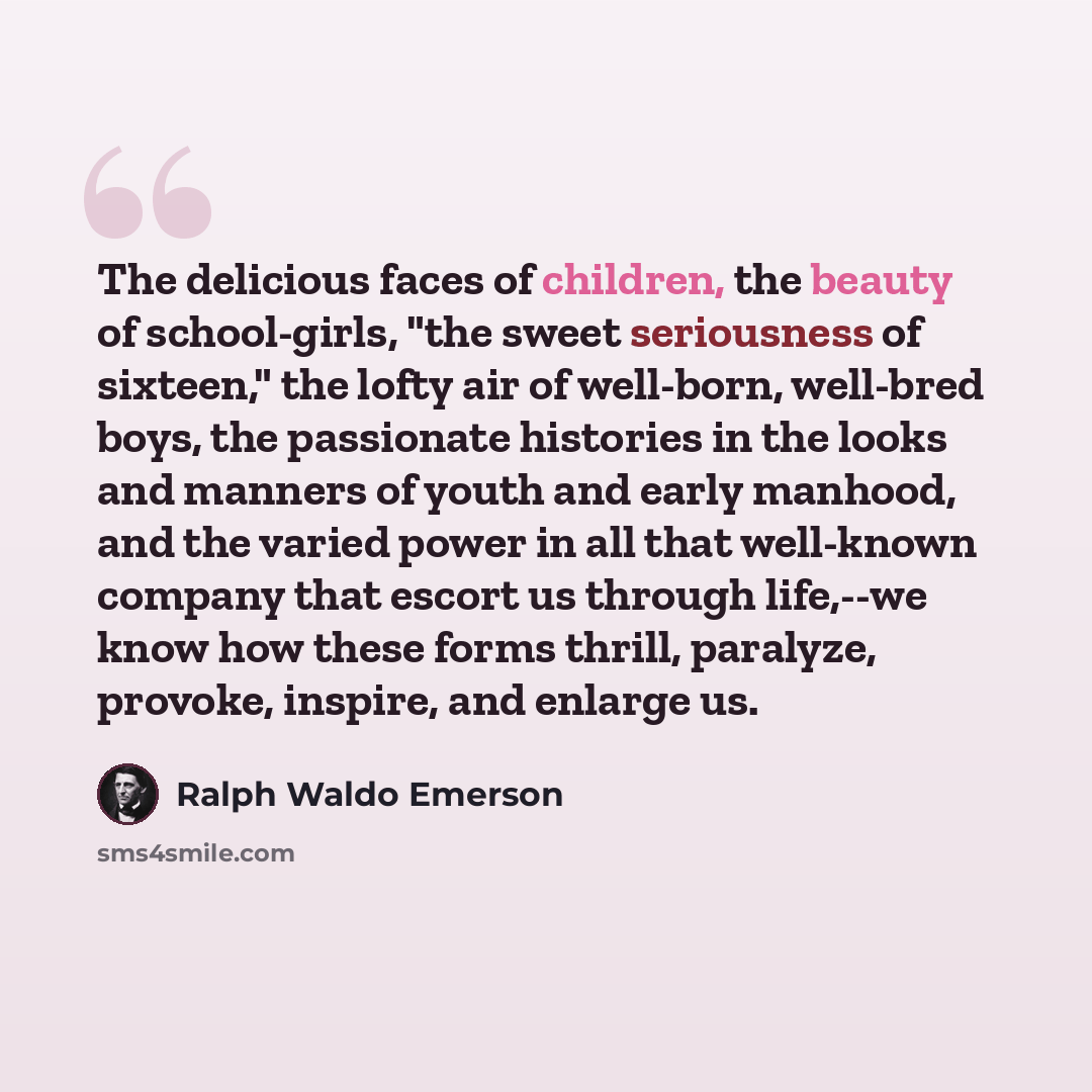 “The delicious faces of children, the beauty of school-girls, "the sweet seriousness of sixteen," the lofty air of well-born, well-bred boys, the passionate histories in the looks and manners of youth and early manhood, and the varied power in all that well-known company that escort us through…” quote by Ralph Waldo Emerson