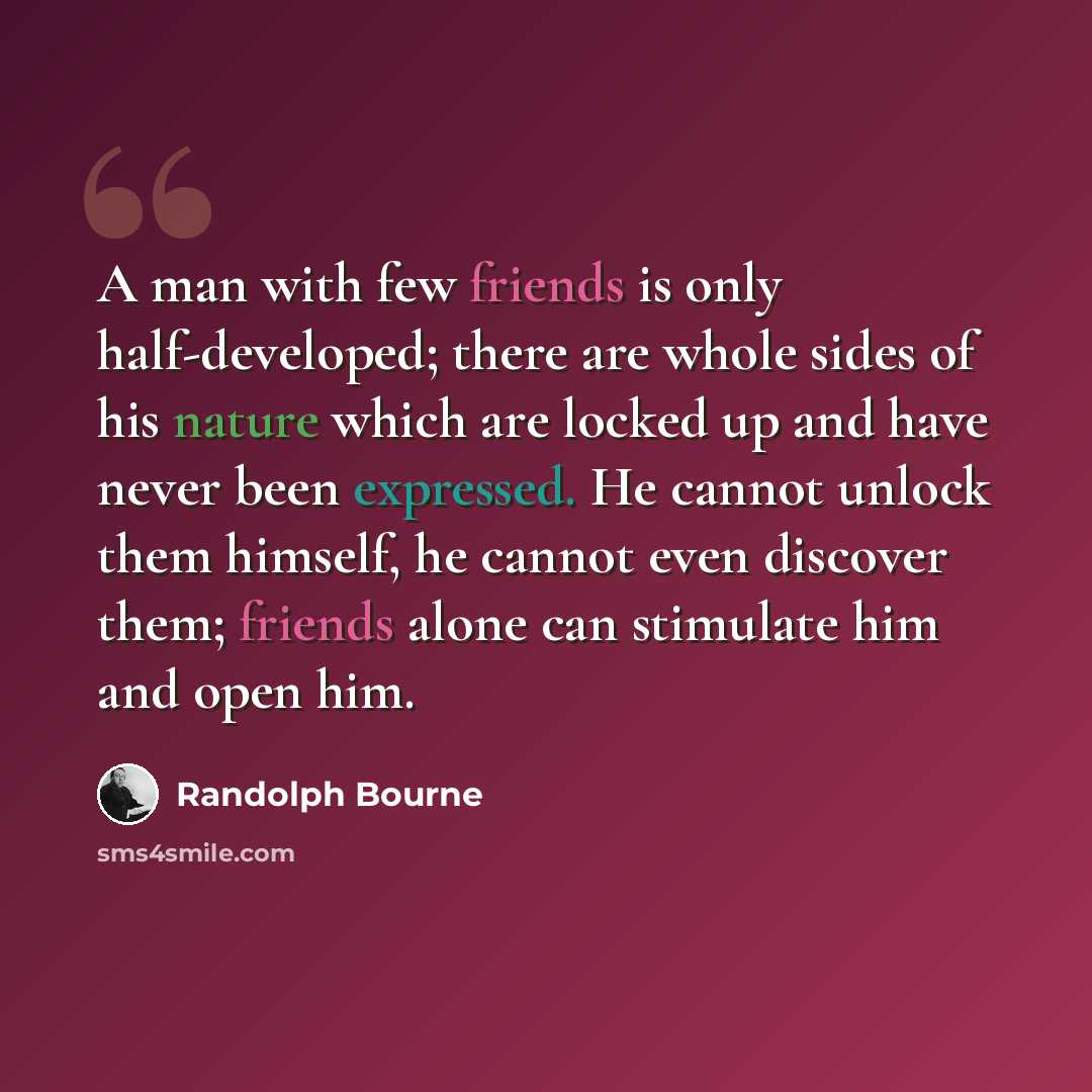 “A man with few friends is only half-developed; there are whole sides of his nature which are locked up and have never been expressed. He cannot unlock them himself, he cannot even discover them; friends alone can stimulate him and open him.” quote by Randolph Bourne