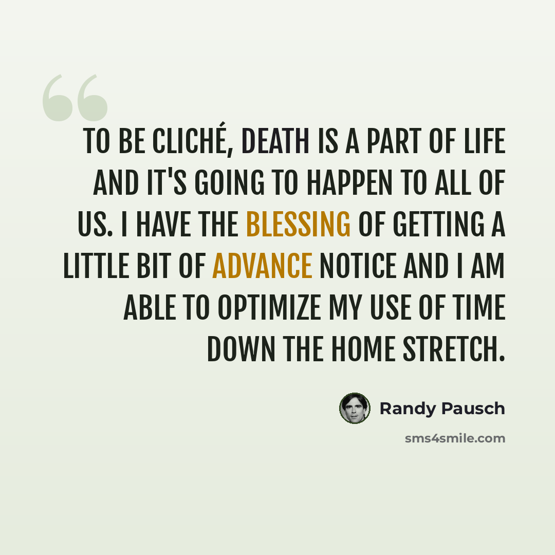 “To be cliché, death is a part of life and it's going to happen to all of us. I have the blessing of getting a little bit of advance notice and I am able to optimize my use of time down the home stretch.” quote by Randy Pausch