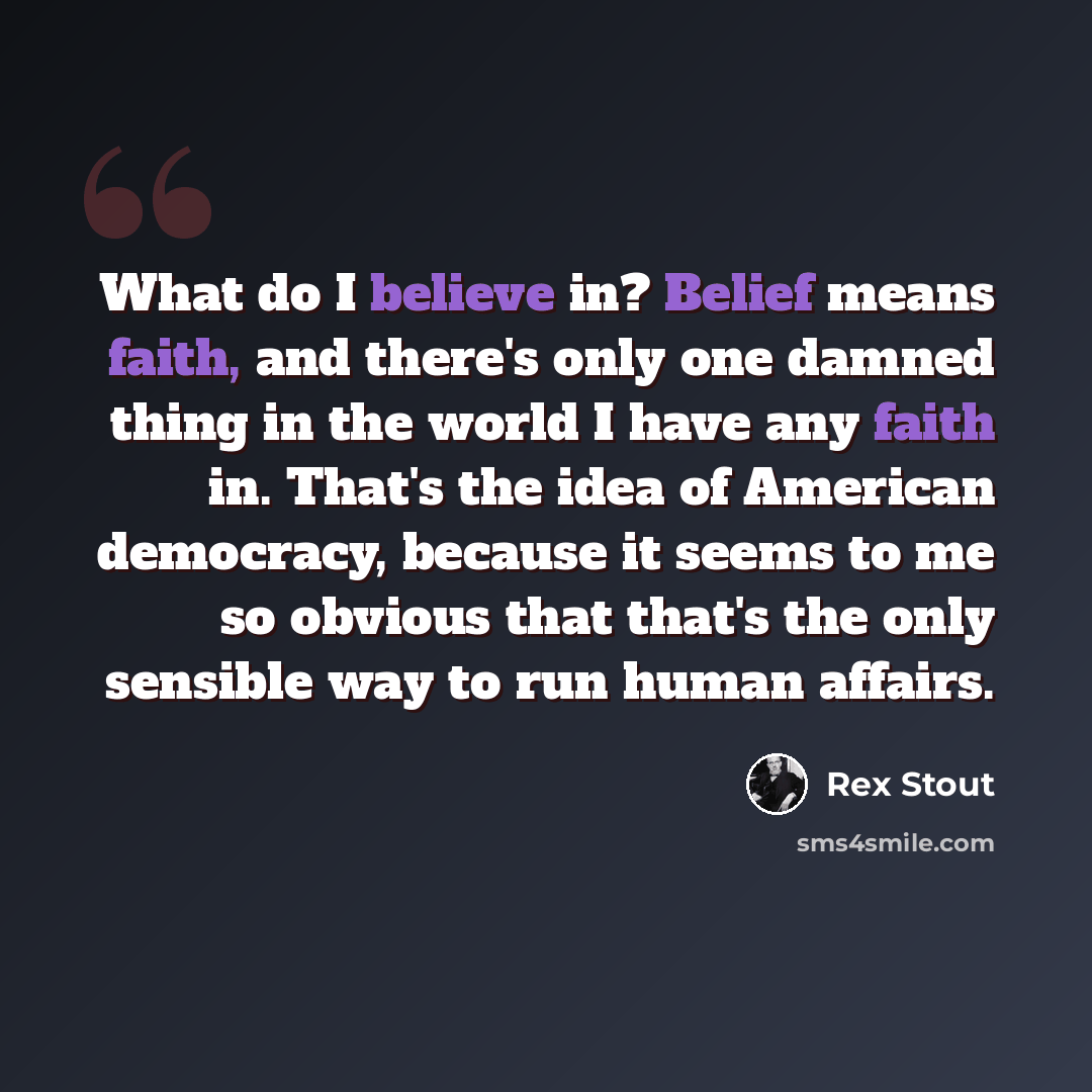 “What do I believe in? Belief means faith, and there's only one damned thing in the world I have any faith in. That's the idea of American democracy, because it seems to me so obvious that that's the only sensible way to run human affairs.” quote by Rex Stout