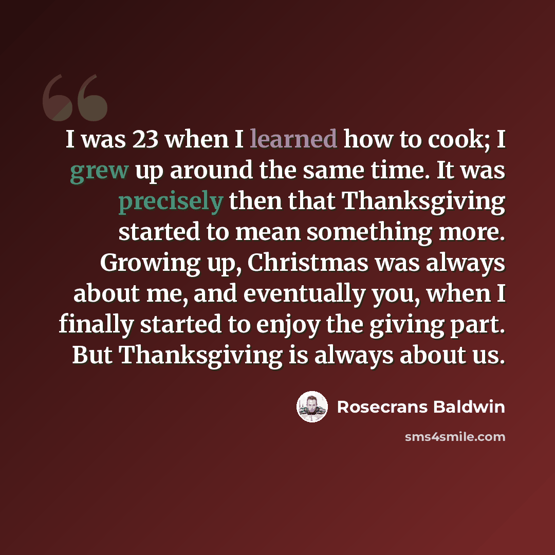 “I was 23 when I learned how to cook; I grew up around the same time. It was precisely then that Thanksgiving started to mean something more. Growing up, Christmas was always about me, and eventually you, when I finally started to enjoy the giving part. But Thanksgiving is always about us.” quote by Rosecrans Baldwin